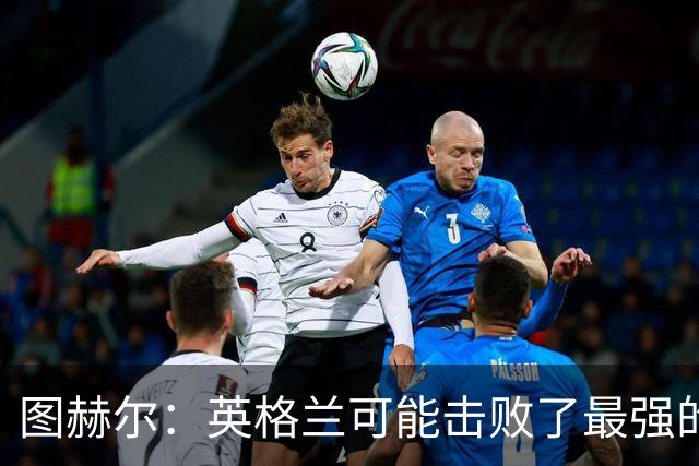 图赫尔：英格兰可能击败了最强的法国，和西班牙的差距正在缩小
